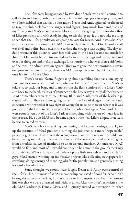 The lifers were being agitated by two dope fiends, who 1 will continue to call Kevin and Andy; both of whom were in Curtiss rape pack in segregation, and wholater stabbed that wanna-be boss rapist. Kevin and Andy agitated for the need 0 take the club back from the ‘niggers and faggors’ (my inside lover and many of my friends and MAS members were black). Kevin was going to run for the office of Lifer president, and with Andy helping to stir things up, it did not take me long 0 see that the Lifer population was going to vote for Kevin. And it was also clear that once elected he would kick MAS out of the Lifers Club. On the surface all was civil and polite, but beneath the surface the struggle was waging. The day-to- day pressure of this politeo-your-face-stab-you-in-the-back became too much for Tommy: One night he and his two sidekicks went to the pigs and offered to hand over our shotguns and shellsin exchange for a ransfer to what was then a kids joine at Shelcon. The administration agreed. They were gone the next morning, as were our guns and ammunition. So there was MAS, weaponless and, by defaule, the only. onesleftin the Lifer’s Club. There’s an old Kenny Rogers song about gambling that has a line saying ‘you got to know when to hold ‘em, when o fold ‘em..” It was time for MAS to. fold em, to pack our bags, and o move from the flesh comfort of the Lifer’s Club and back to the harsh realities of existence on the breezeway: Nearly all te thirey o 50 MAS members came with me. Danny, Blue, and Mark, most of the leadership, stayed behind. They were not going to run in the face of danger. They were not concerned with whecher it was right or wrong for us to be there or whether it was poliicall right for us to take a step back before advancing again. Mark and Danny. were soon driven out of the Lifer’ Park at knifepoint, with the los of much face in the process. Blue quit MAS and became a part of the new Lifers clique, or a least he was tolerated by them. MAS went back to seeking sanctioning and its own meeting space. I gave up the position of MAS president, curning the job over to 2 more “respectable” person, a guy more likely to win the recognition than mpy friends and T would have been. Buying and selling of weaker prisoners had been stopped, and rape had gone from a traditional test of manhood to an occasional incident. An unarmed MAS would do fine, and most of us would continue to be active in the group’s meetings and activities. What was permitted to develop waslitle more than a social club for gays. MAS sarted working on inoffensive projects like collecting newspapers for recycling, doing sewing and mendingjobs for the population, and generally puting forward 2 harmless face. Some thought we should have fought Kevin and Andy over control of the Lifer’s Club, but most of MAS’s membership consisted of nonlifers who didn’c belong there anyway: Besides, 1 did not wan to hure anyone else. And the bortom line was that we were unarmed and without allis. Afier the Lifer’s experience, the old MAS leadership, Danny, Mark, and I, quierly tumed our attention to other 47